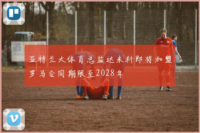 亚特兰大体育总监达米科即将加盟罗马合同期限至2028年