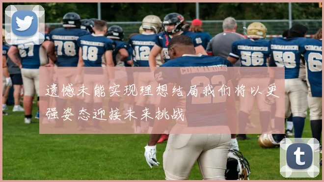 遗憾未能实现理想结局我们将以更强姿态迎接未来挑战