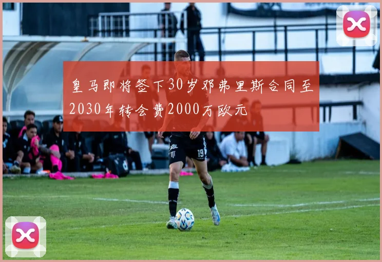 皇马即将签下30岁邓弗里斯合同至2030年转会费2000万欧元