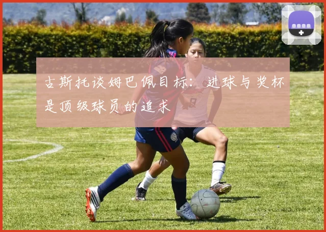 古斯托谈姆巴佩目标：进球与奖杯是顶级球员的追求