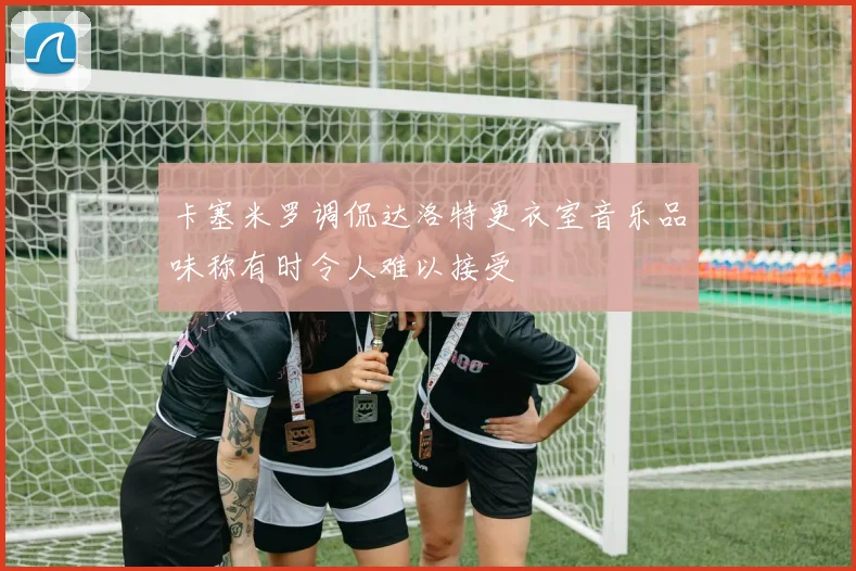 卡塞米罗调侃达洛特更衣室音乐品味称有时令人难以接受