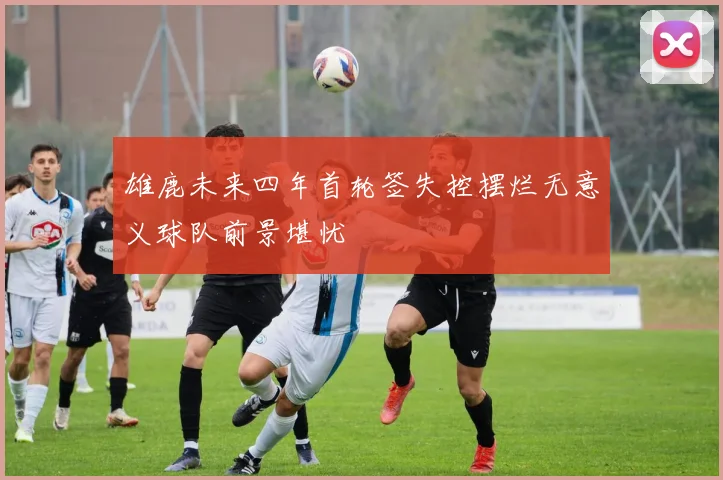 雄鹿未来四年首轮签失控摆烂无意义球队前景堪忧