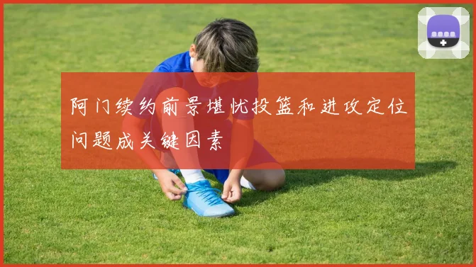 阿门续约前景堪忧投篮和进攻定位问题成关键因素
