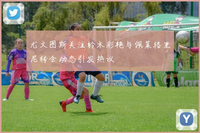 尤文图斯关注铃木彩艳与佩莱格里尼转会动态引发热议