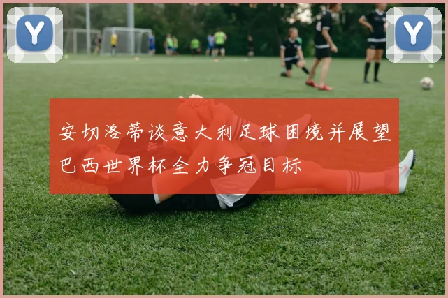 安切洛蒂谈意大利足球困境并展望巴西世界杯全力争冠目标