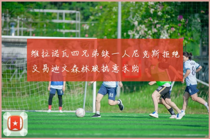 维拉诺瓦四兄弟缺一人尼克斯拒绝交易迪文森林狼执意求购
