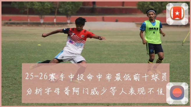 25-26赛季中投命中率最低前十球员分析字母哥阿门威少等人表现不佳