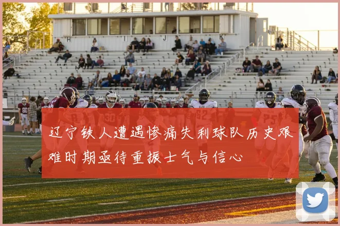 辽宁铁人遭遇惨痛失利球队历史艰难时期亟待重振士气与信心