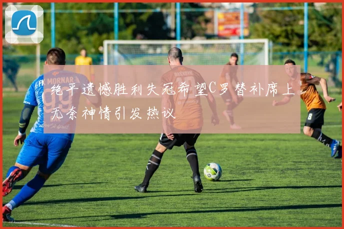 绝平遗憾胜利失冠希望C罗替补席上无奈神情引发热议