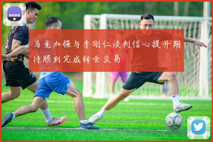 马竞加强与李刚仁谈判信心提升期待顺利完成转会交易