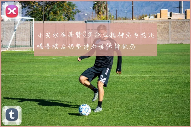 小安切洛蒂赞C罗职业精神无与伦比喝香槟后仍坚持加练保持状态