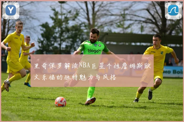 里奇保罗解读NBA巨星个性詹姆斯欧文乐福的独特魅力与风格