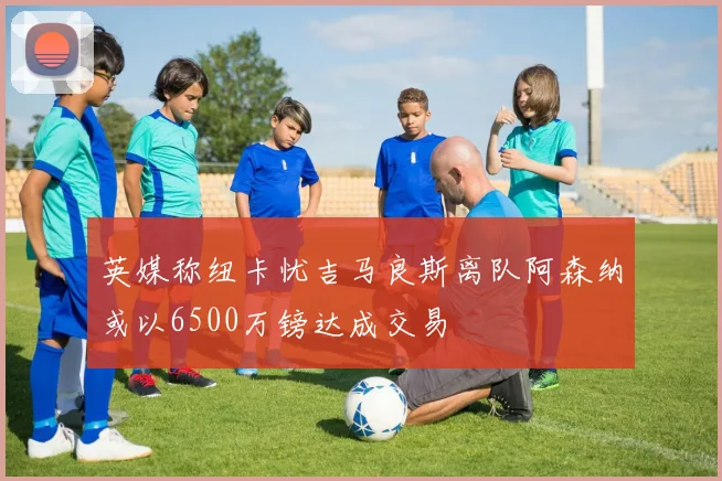 英媒称纽卡忧吉马良斯离队阿森纳或以6500万镑达成交易