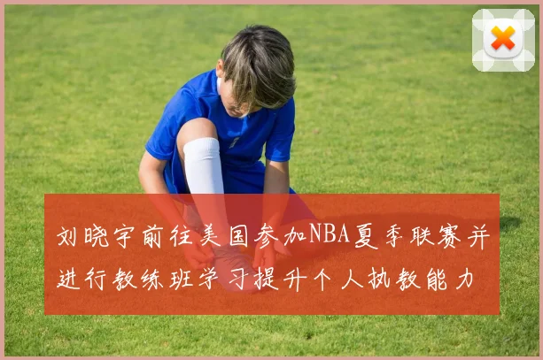 刘晓宇前往美国参加NBA夏季联赛并进行教练班学习提升个人执教能力