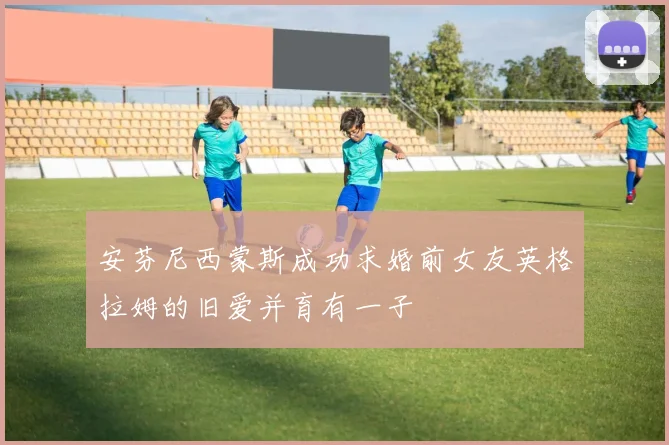 安芬尼西蒙斯成功求婚前女友英格拉姆的旧爱并育有一子