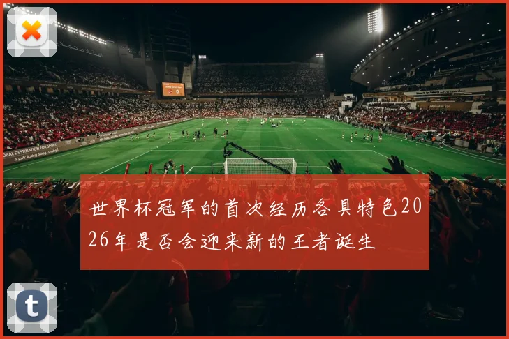 世界杯冠军的首次经历各具特色2026年是否会迎来新的王者诞生
