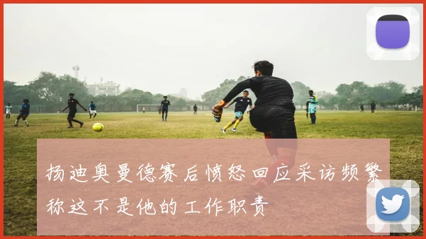 扬迪奥曼德赛后愤怒回应采访频繁称这不是他的工作职责