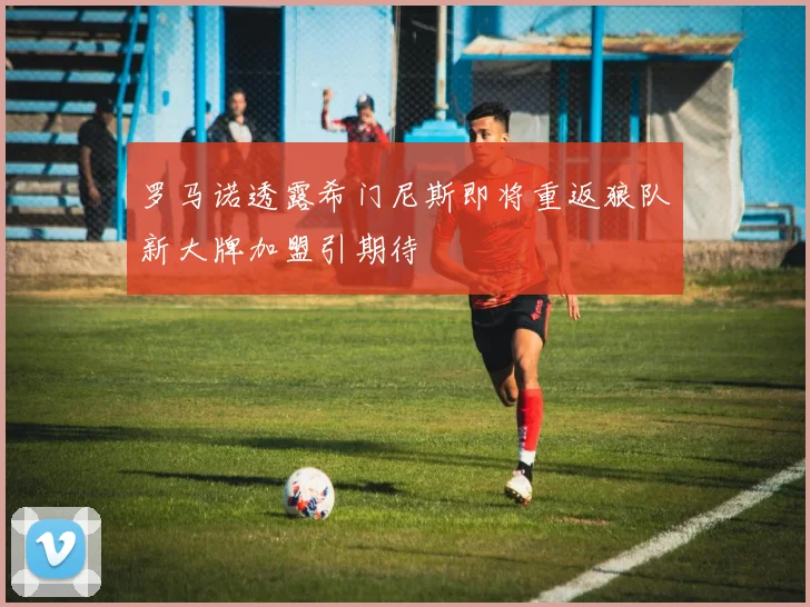 罗马诺透露希门尼斯即将重返狼队新大牌加盟引期待