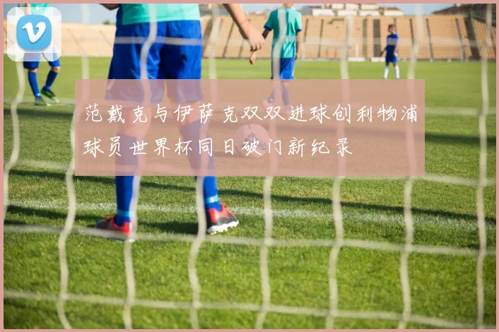 范戴克与伊萨克双双进球创利物浦球员世界杯同日破门新纪录
