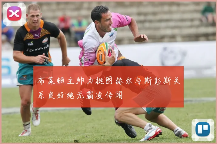 布莱顿主帅力挺图赫尔与斯彭斯关系良好绝无霸凌传闻