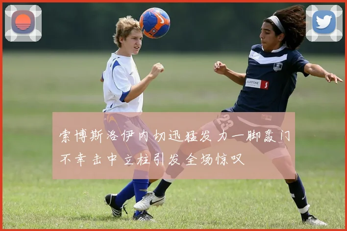 索博斯洛伊内切迅猛发力一脚轰门不幸击中立柱引发全场惊叹