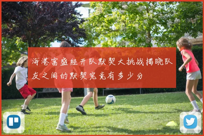 海港富盛经开队默契大挑战揭晓队友之间的默契究竟有多少分