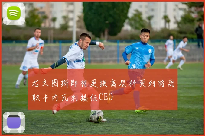 尤文图斯即将更换高层科莫利将离职卡内瓦利接任CEO