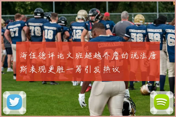 海伍德评论文班超越乔詹的说法唐斯表现更胜一筹引发热议
