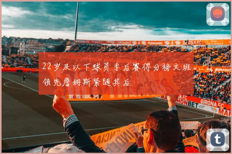 22岁及以下球员季后赛得分榜文班领先詹姆斯紧随其后