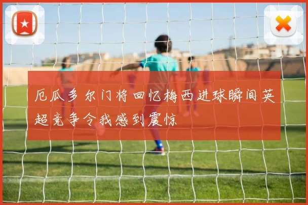 厄瓜多尔门将回忆梅西进球瞬间英超竞争令我感到震惊