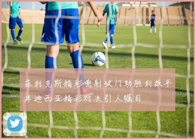 菲利克斯精彩兜射破门助胜利扳平库迪西亚精彩对决引人瞩目